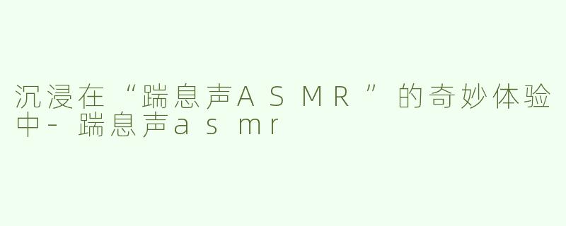 沉浸在“踹息声ASMR”的奇妙体验中-踹息声asmr