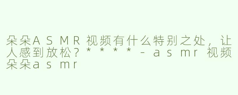 朵朵ASMR视频有什么特别之处，让人感到放松？****
