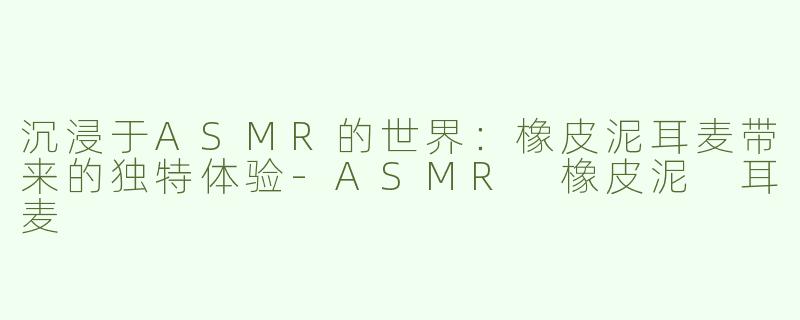沉浸于ASMR的世界：橡皮泥耳麦带来的独特体验-ASMR 橡皮泥 耳麦