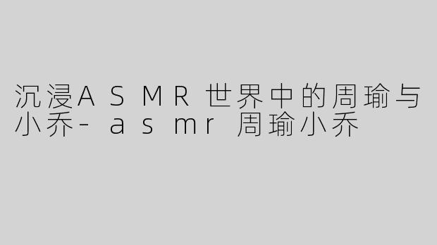 沉浸ASMR世界中的周瑜与小乔-asmr周瑜小乔