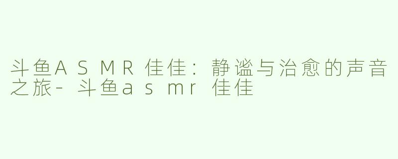 斗鱼ASMR佳佳：静谧与治愈的声音之旅-斗鱼asmr佳佳