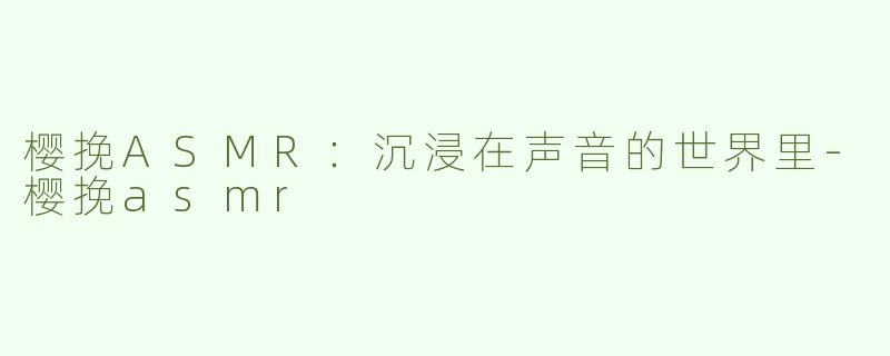 樱挽ASMR：沉浸在声音的世界里-樱挽asmr