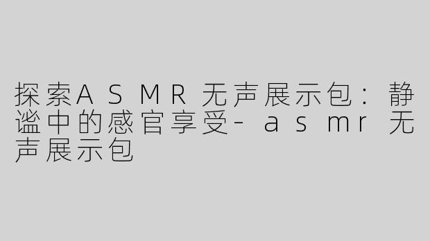 探索ASMR无声展示包：静谧中的感官享受-asmr无声展示包