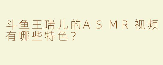 斗鱼王瑞儿的ASMR视频有哪些特色？  