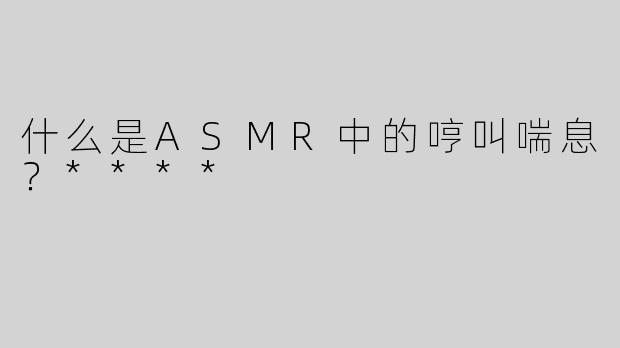 什么是ASMR中的哼叫喘息？****