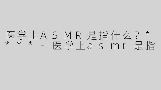 医学上ASMR是指什么？****-医学上asmr是指