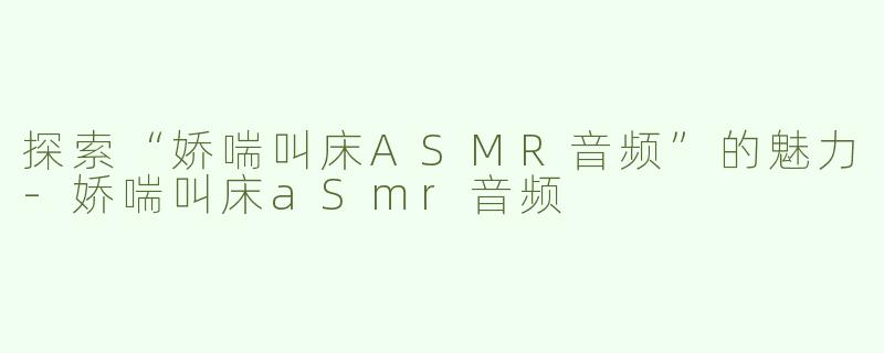 探索“娇喘叫床ASMR音频”的魅力-娇喘叫床aSmr音频