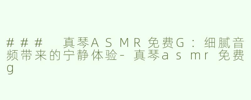 ### 真琴ASMR免费G：细腻音频带来的宁静体验-真琴asmr免费g