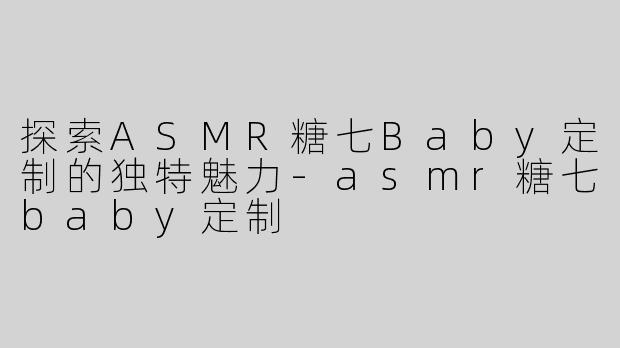 探索ASMR糖七Baby定制的独特魅力-asmr糖七baby定制