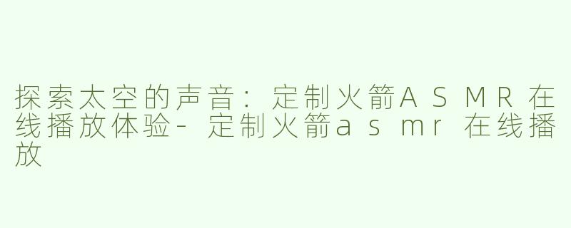 探索太空的声音：定制火箭ASMR在线播放体验-定制火箭asmr在线播放