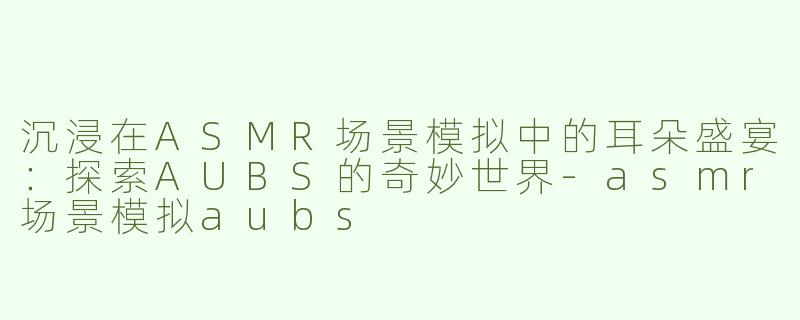 沉浸在ASMR场景模拟中的耳朵盛宴：探索AUBS的奇妙世界-asmr场景模拟aubs