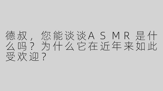 德叔，您能谈谈ASMR是什么吗？为什么它在近年来如此受欢迎？