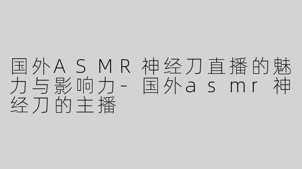 国外ASMR神经刀直播的魅力与影响力-国外asmr神经刀的主播