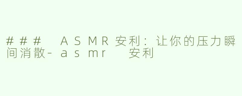 ### ASMR安利：让你的压力瞬间消散-asmr 安利