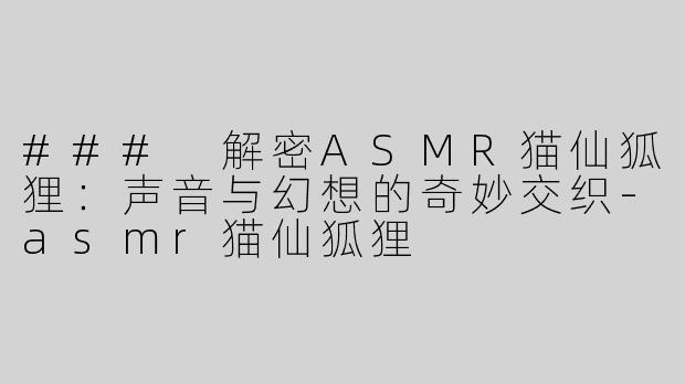 ### 解密ASMR猫仙狐狸：声音与幻想的奇妙交织-asmr猫仙狐狸