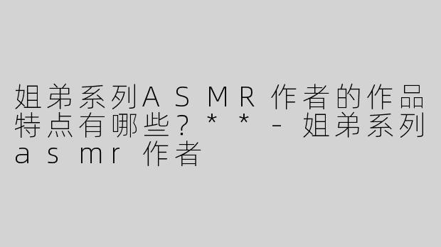 姐弟系列ASMR作者的作品特点有哪些？**