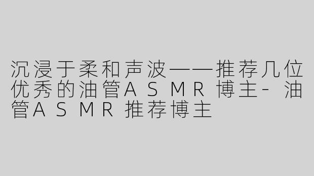 沉浸于柔和声波——推荐几位优秀的油管ASMR博主-油管ASMR推荐博主