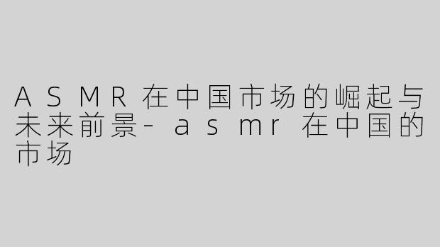 ASMR在中国市场的崛起与未来前景-asmr在中国的市场
