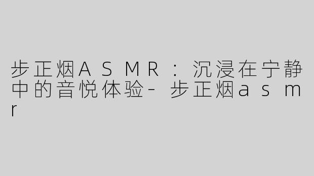 步正烟ASMR：沉浸在宁静中的音悦体验-步正烟asmr