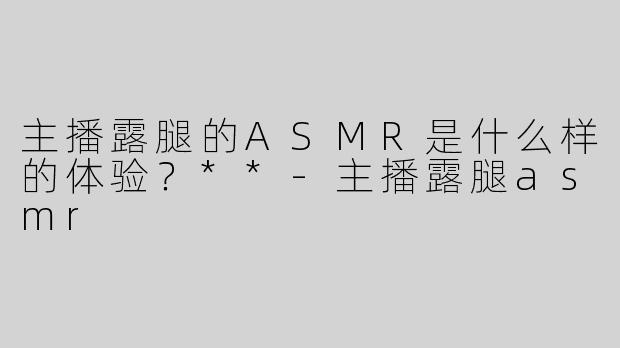主播露腿的ASMR是什么样的体验？**