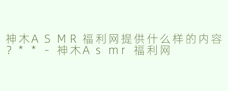 神木ASMR福利网提供什么样的内容？**