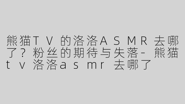 熊猫TV的洛洛ASMR去哪了？粉丝的期待与失落-熊猫tv洛洛asmr去哪了