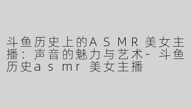 斗鱼历史上的ASMR美女主播：声音的魅力与艺术-斗鱼历史asmr美女主播