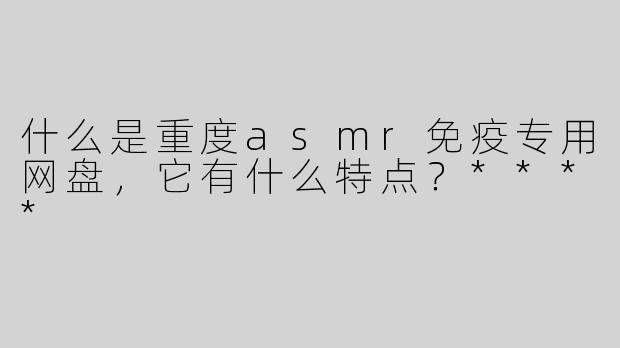 什么是重度asmr免疫专用网盘，它有什么特点？****
