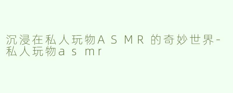 沉浸在私人玩物ASMR的奇妙世界-私人玩物asmr