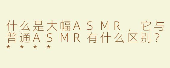 什么是大幅ASMR，它与普通ASMR有什么区别？****