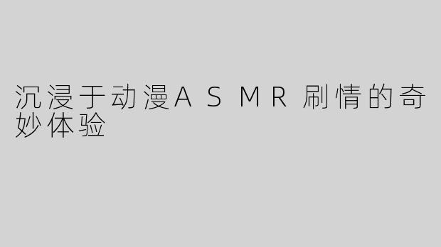 沉浸于动漫ASMR刷情的奇妙体验