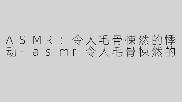 ASMR：令人毛骨悚然的悸动-asmr令人毛骨悚然的