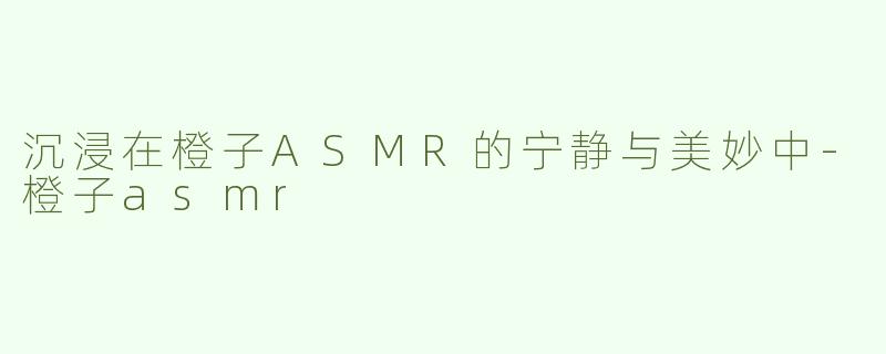 沉浸在橙子ASMR的宁静与美妙中-橙子asmr