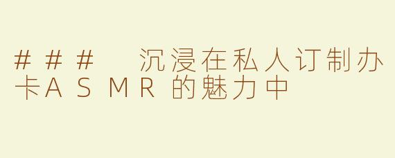 ### 沉浸在私人订制办卡ASMR的魅力中