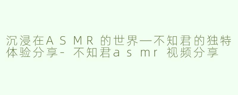 沉浸在ASMR的世界—不知君的独特体验分享-不知君asmr视频分享