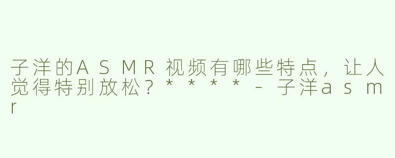 子洋的ASMR视频有哪些特点，让人觉得特别放松？****