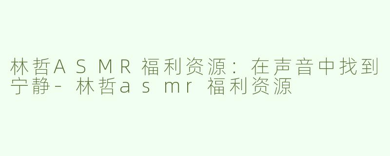 林哲ASMR福利资源：在声音中找到宁静-林哲asmr福利资源