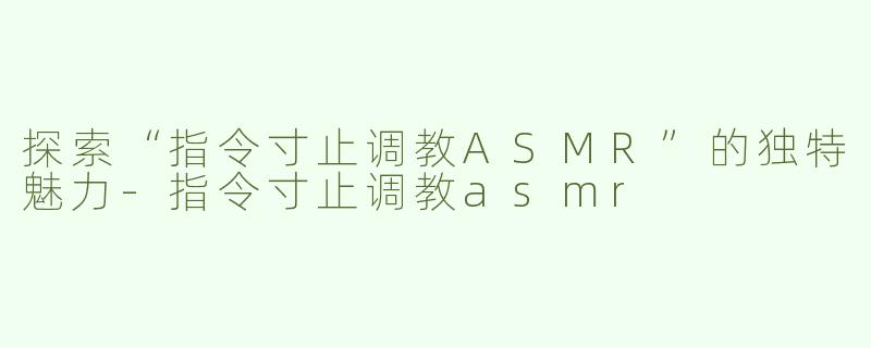 探索“指令寸止调教ASMR”的独特魅力-指令寸止调教asmr