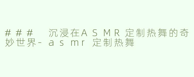 ### 沉浸在ASMR定制热舞的奇妙世界-asmr定制热舞