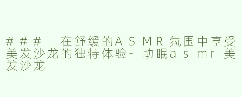 ### 在舒缓的ASMR氛围中享受美发沙龙的独特体验-助眠asmr美发沙龙