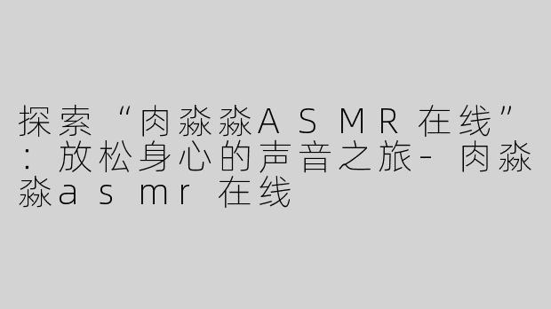 探索“肉淼淼ASMR在线”：放松身心的声音之旅-肉淼淼asmr在线