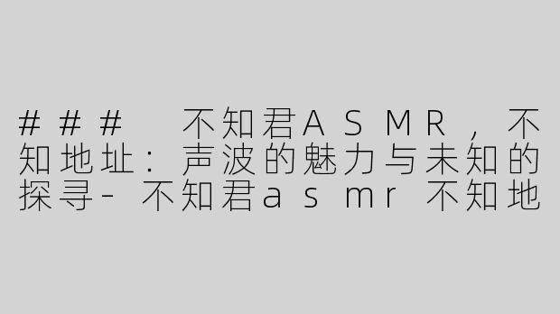 ### 不知君ASMR，不知地址：声波的魅力与未知的探寻-不知君asmr不知地址