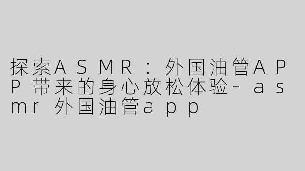 探索ASMR：外国油管APP带来的身心放松体验-asmr外国油管app