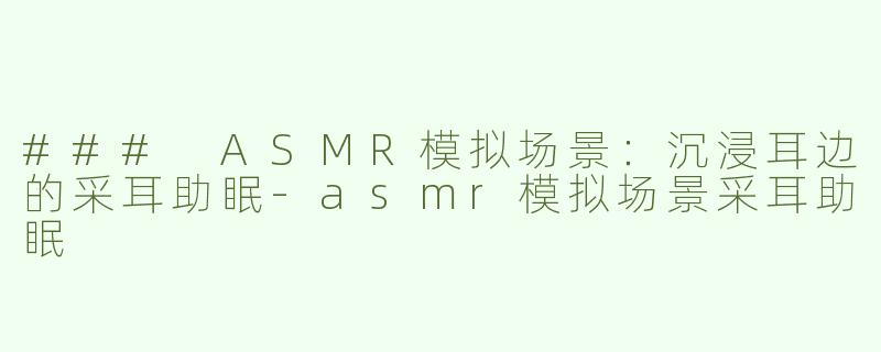 ### ASMR模拟场景：沉浸耳边的采耳助眠-asmr模拟场景采耳助眠