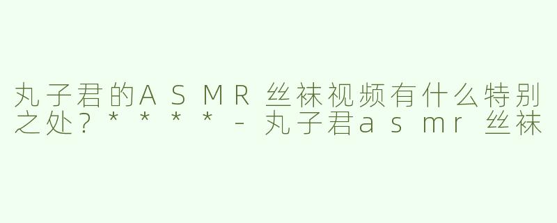 丸子君的ASMR丝袜视频有什么特别之处？****