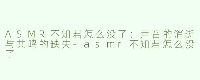 ASMR不知君怎么没了：声音的消逝与共鸣的缺失-asmr不知君怎么没了