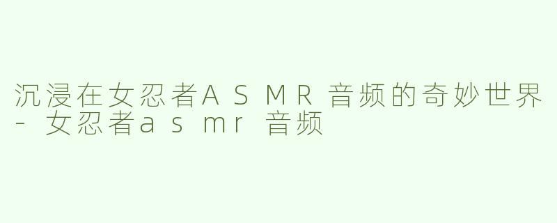 沉浸在女忍者ASMR音频的奇妙世界-女忍者asmr音频