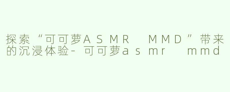 探索“可可萝ASMR MMD”带来的沉浸体验-可可萝asmr mmd