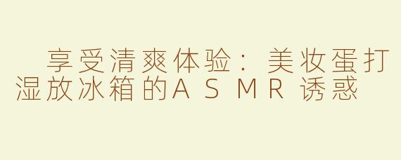  享受清爽体验：美妆蛋打湿放冰箱的ASMR诱惑