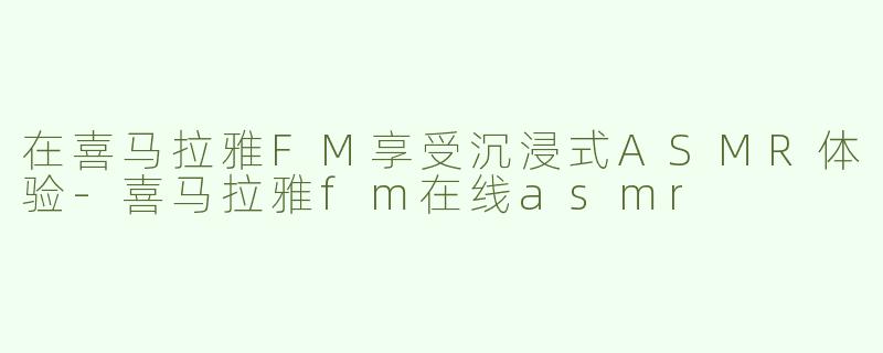 在喜马拉雅FM享受沉浸式ASMR体验-喜马拉雅fm在线asmr